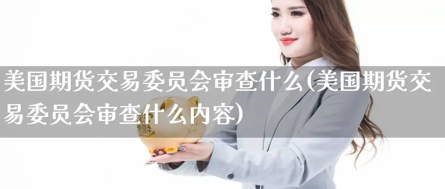 美国期货交易委员会审查什么(美国期货交易委员会审查什么内容)_https://www.langshilaifu.com_恒指直播室_第1张