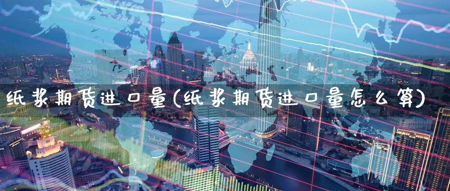 纸浆期货进口量(纸浆期货进口量怎么算)_https://www.langshilaifu.com_恒指直播_第1张